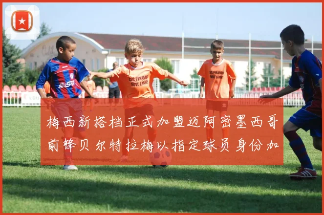 梅西新搭档正式加盟迈阿密墨西哥前锋贝尔特拉梅以指定球员身份加盟