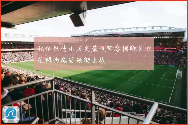 北伦敦德比历史最佳阵容揭晓贝尔范佩西魔笛领衔出战