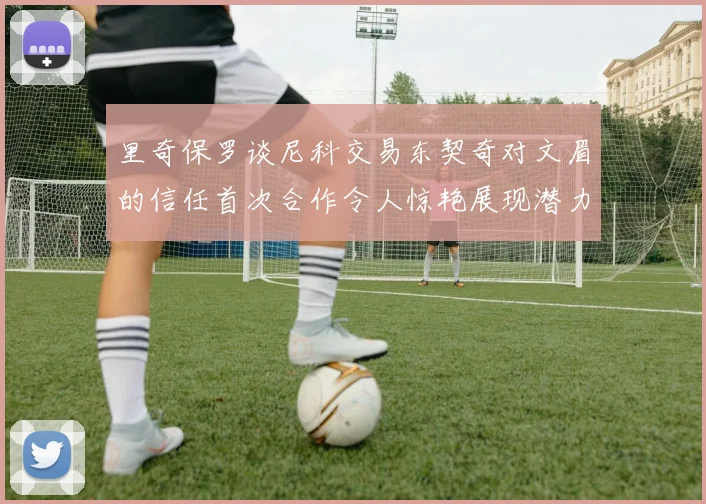 里奇保罗谈尼科交易东契奇对文眉的信任首次合作令人惊艳展现潜力