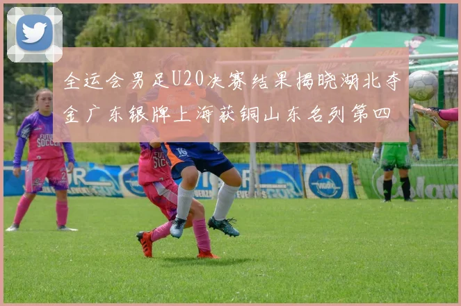 全运会男足U20决赛结果揭晓湖北夺金广东银牌上海获铜山东名列第四