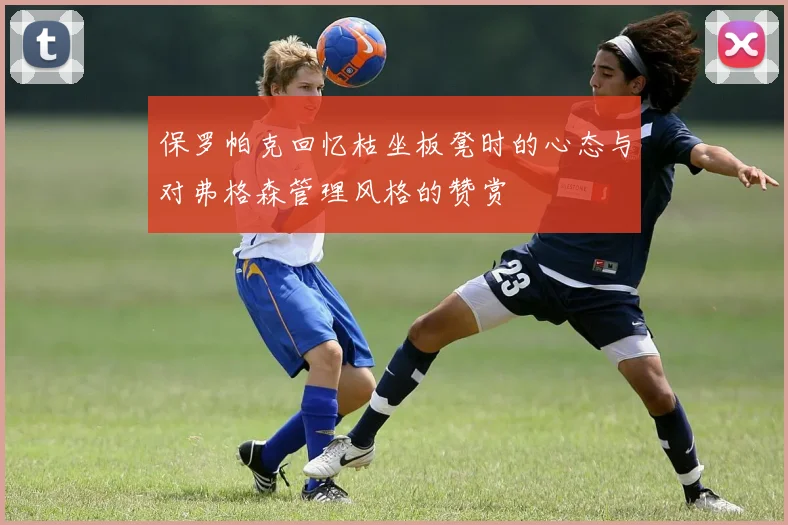 保罗帕克回忆枯坐板凳时的心态与对弗格森管理风格的赞赏
