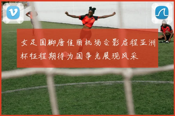 女足国脚唐佳丽机场合影启程亚洲杯征程期待为国争光展现风采