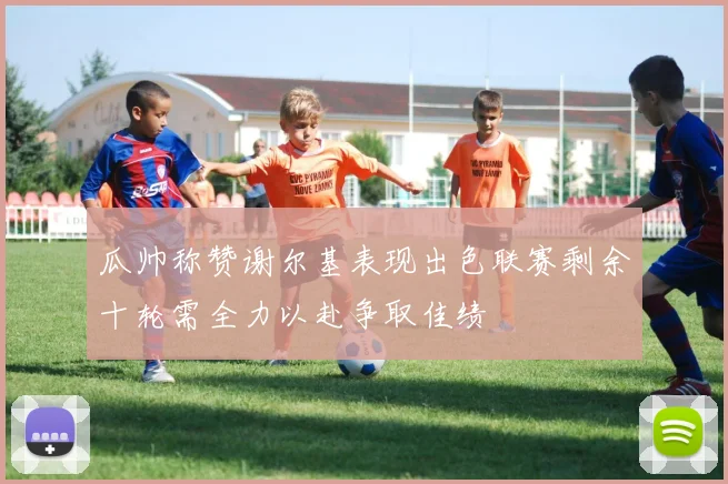瓜帅称赞谢尔基表现出色联赛剩余十轮需全力以赴争取佳绩
