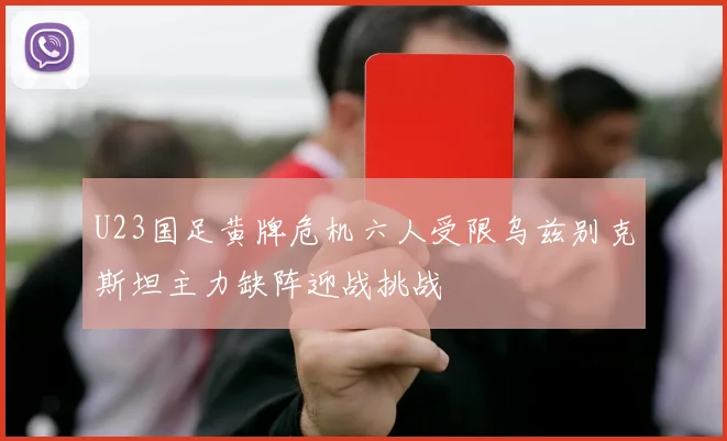 U23国足黄牌危机六人受限乌兹别克斯坦主力缺阵迎战挑战