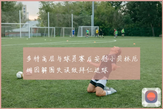 多特高层与球员赛后安慰小贝林厄姆因解围失误致拜仁进球