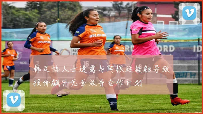 韩足协人士透露与阿根廷接触导致报价飙升无奈放弃合作计划