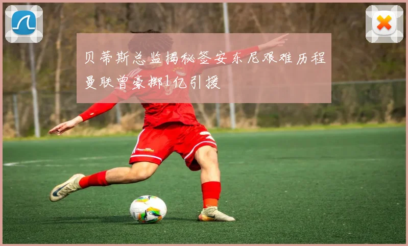 贝蒂斯总监揭秘签安东尼艰难历程曼联曾豪掷1亿引援