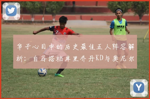 华子心目中的历史最佳五人阵容解析：自荐搭档库里乔丹KD与奥尼尔共襄盛举
