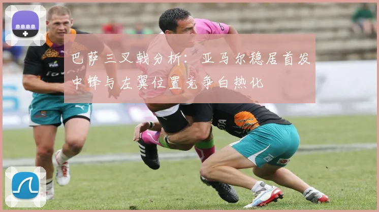巴萨三叉戟分析：亚马尔稳居首发中锋与左翼位置竞争白热化