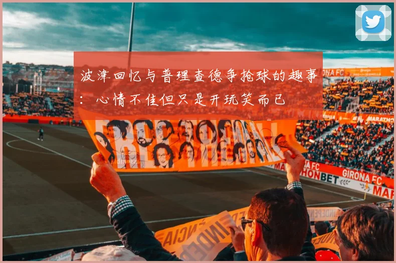波津回忆与普理查德争抢球的趣事：心情不佳但只是开玩笑而已