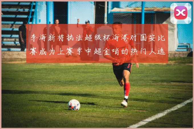 李海新将执法超级杯海港对国安比赛成为上赛季中超金哨的热门人选