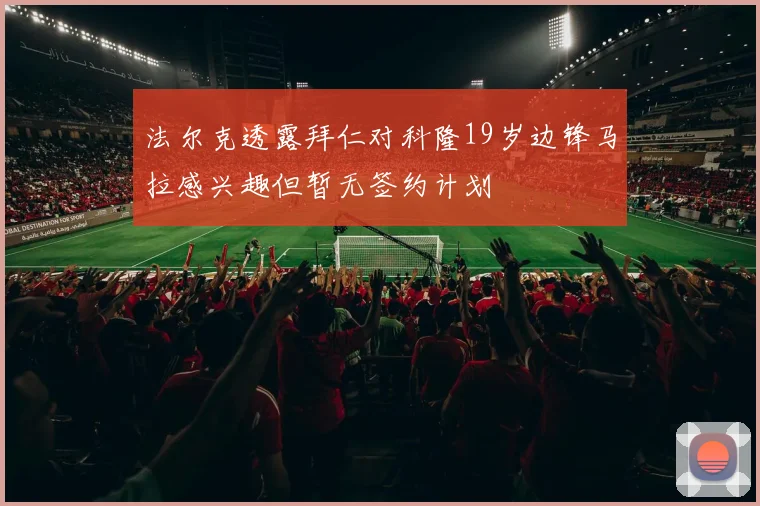 法尔克透露拜仁对科隆19岁边锋马拉感兴趣但暂无签约计划