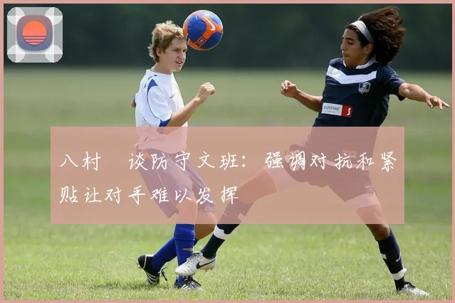 八村塁谈防守文班：强调对抗和紧贴让对手难以发挥